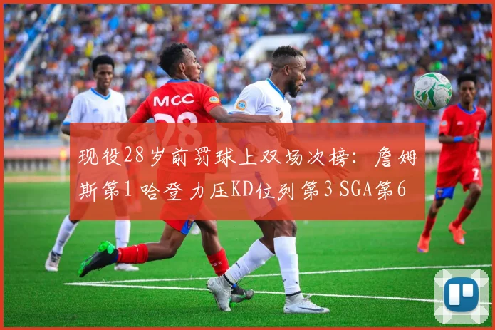 现役28岁前罚球上双场次榜：詹姆斯第1 哈登力压KD位列第3 SGA第6