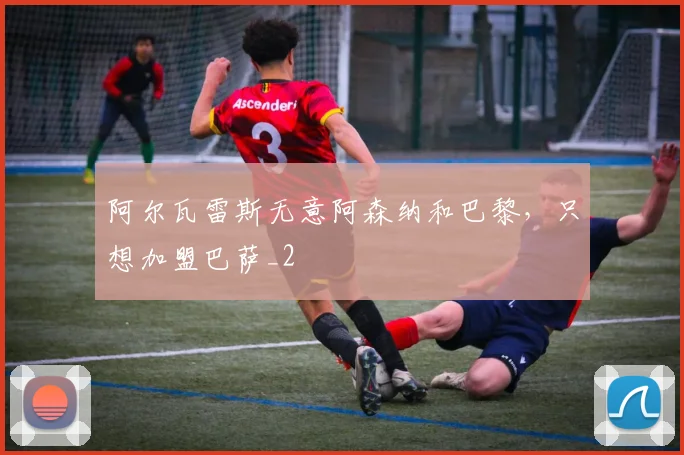 阿尔瓦雷斯无意阿森纳和巴黎，只想加盟巴萨_2