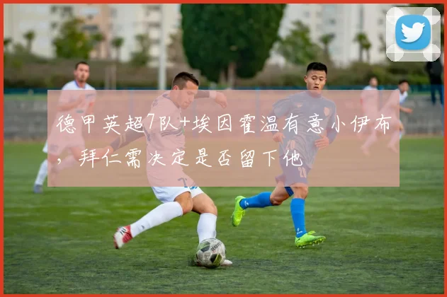德甲英超7队+埃因霍温有意小伊布，拜仁需决定是否留下他
